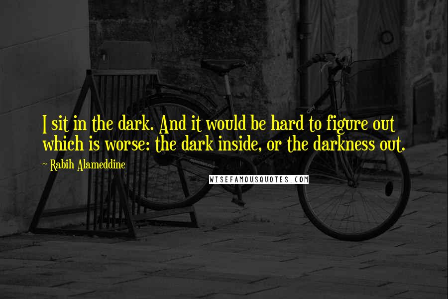 Rabih Alameddine Quotes: I sit in the dark. And it would be hard to figure out which is worse: the dark inside, or the darkness out.