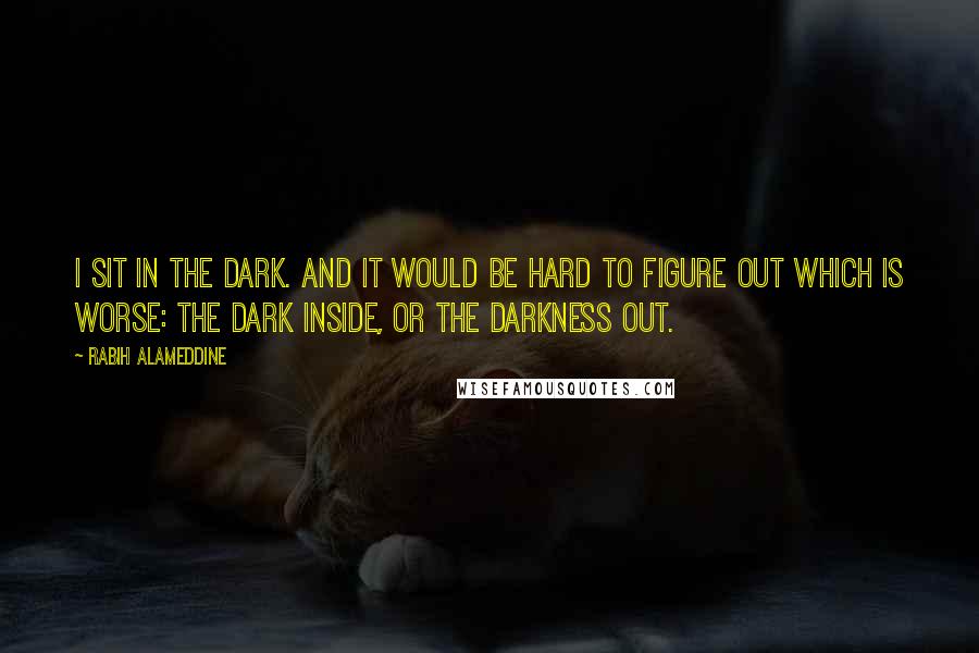 Rabih Alameddine Quotes: I sit in the dark. And it would be hard to figure out which is worse: the dark inside, or the darkness out.