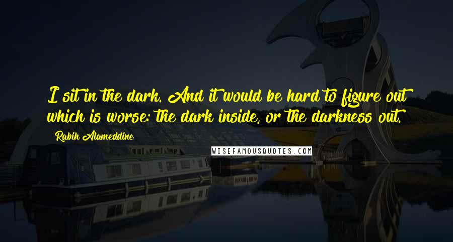 Rabih Alameddine Quotes: I sit in the dark. And it would be hard to figure out which is worse: the dark inside, or the darkness out.