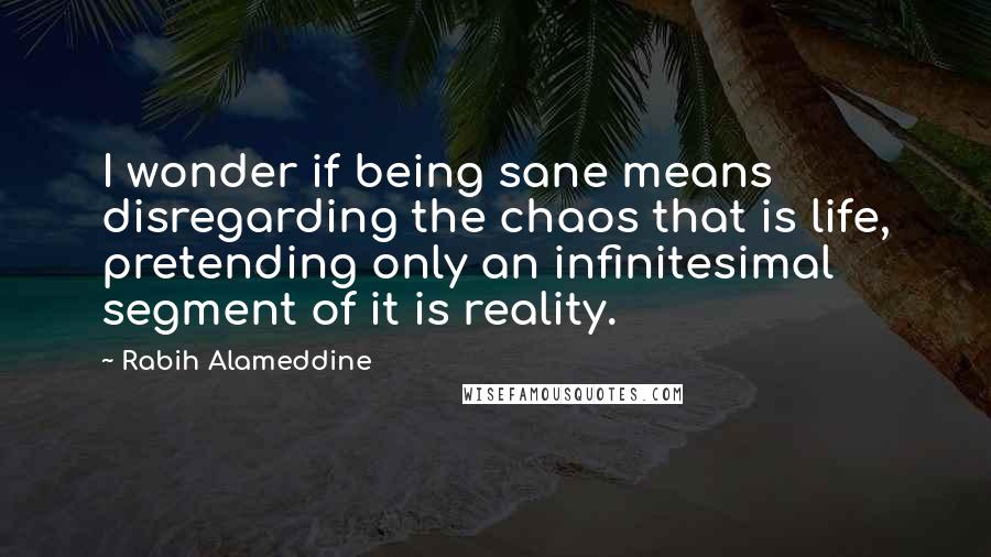 Rabih Alameddine Quotes: I wonder if being sane means disregarding the chaos that is life, pretending only an infinitesimal segment of it is reality.