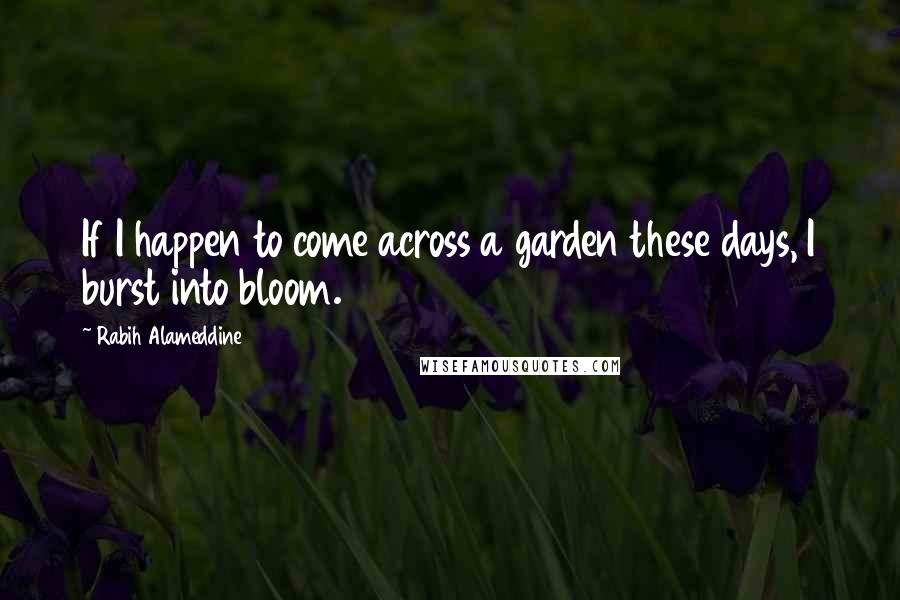 Rabih Alameddine Quotes: If I happen to come across a garden these days, I burst into bloom.