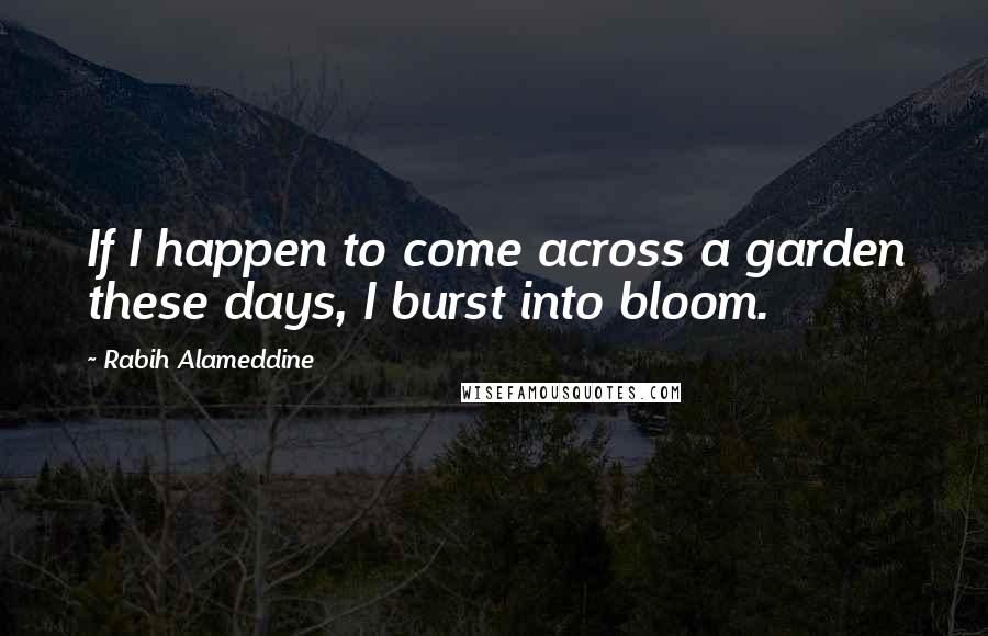 Rabih Alameddine Quotes: If I happen to come across a garden these days, I burst into bloom.