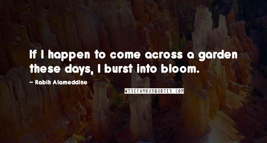 Rabih Alameddine Quotes: If I happen to come across a garden these days, I burst into bloom.