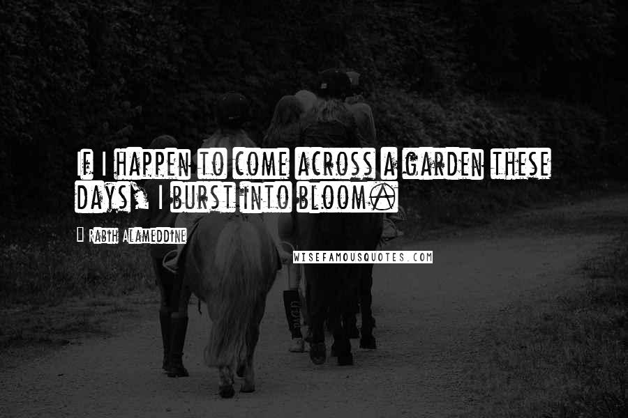 Rabih Alameddine Quotes: If I happen to come across a garden these days, I burst into bloom.