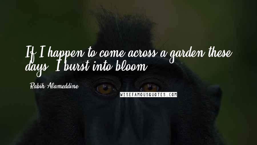 Rabih Alameddine Quotes: If I happen to come across a garden these days, I burst into bloom.