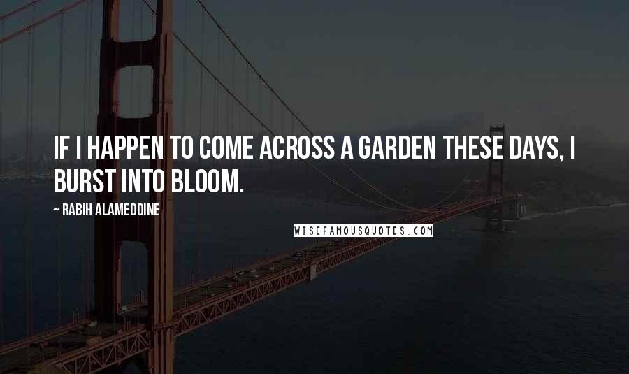 Rabih Alameddine Quotes: If I happen to come across a garden these days, I burst into bloom.