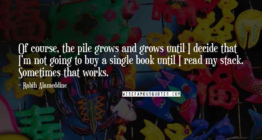 Rabih Alameddine Quotes: Of course, the pile grows and grows until I decide that I'm not going to buy a single book until I read my stack. Sometimes that works.