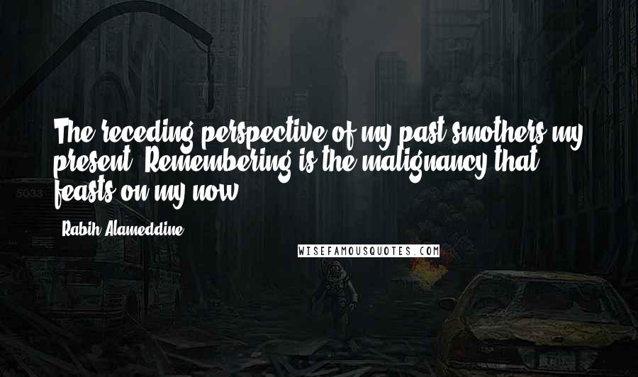 Rabih Alameddine Quotes: The receding perspective of my past smothers my present. Remembering is the malignancy that feasts on my now.