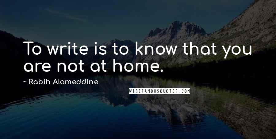 Rabih Alameddine Quotes: To write is to know that you are not at home.