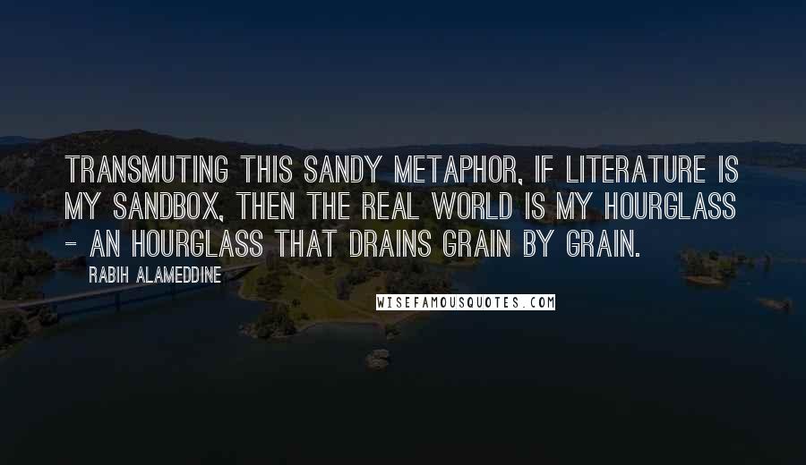 Rabih Alameddine Quotes: Transmuting this sandy metaphor, if literature is my sandbox, then the real world is my hourglass - an hourglass that drains grain by grain.