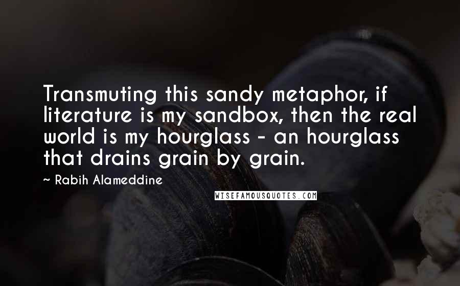 Rabih Alameddine Quotes: Transmuting this sandy metaphor, if literature is my sandbox, then the real world is my hourglass - an hourglass that drains grain by grain.