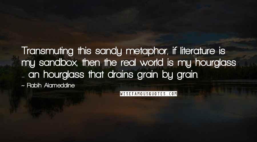 Rabih Alameddine Quotes: Transmuting this sandy metaphor, if literature is my sandbox, then the real world is my hourglass - an hourglass that drains grain by grain.