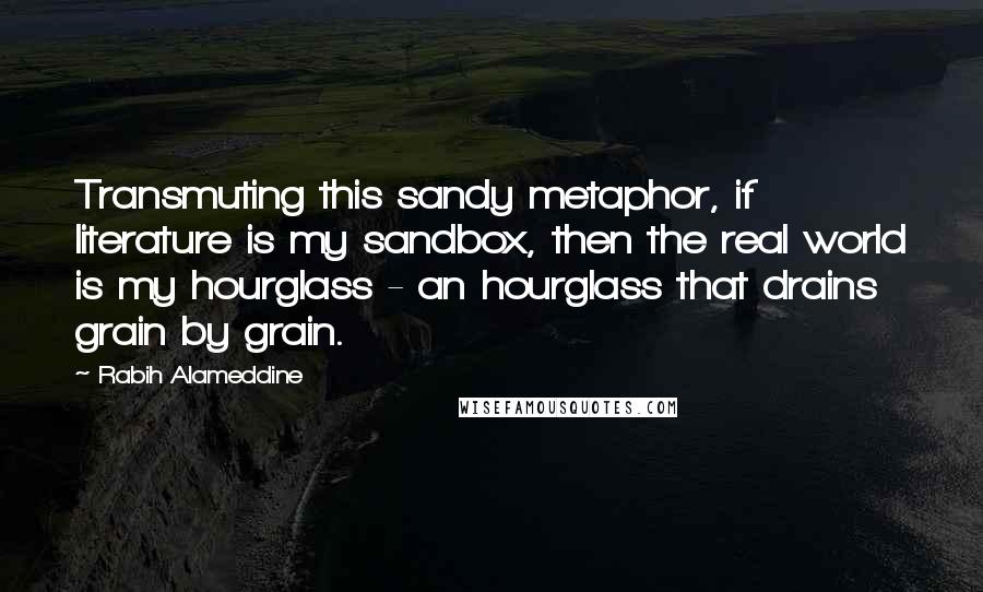 Rabih Alameddine Quotes: Transmuting this sandy metaphor, if literature is my sandbox, then the real world is my hourglass - an hourglass that drains grain by grain.