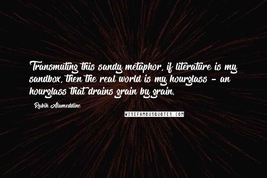 Rabih Alameddine Quotes: Transmuting this sandy metaphor, if literature is my sandbox, then the real world is my hourglass - an hourglass that drains grain by grain.