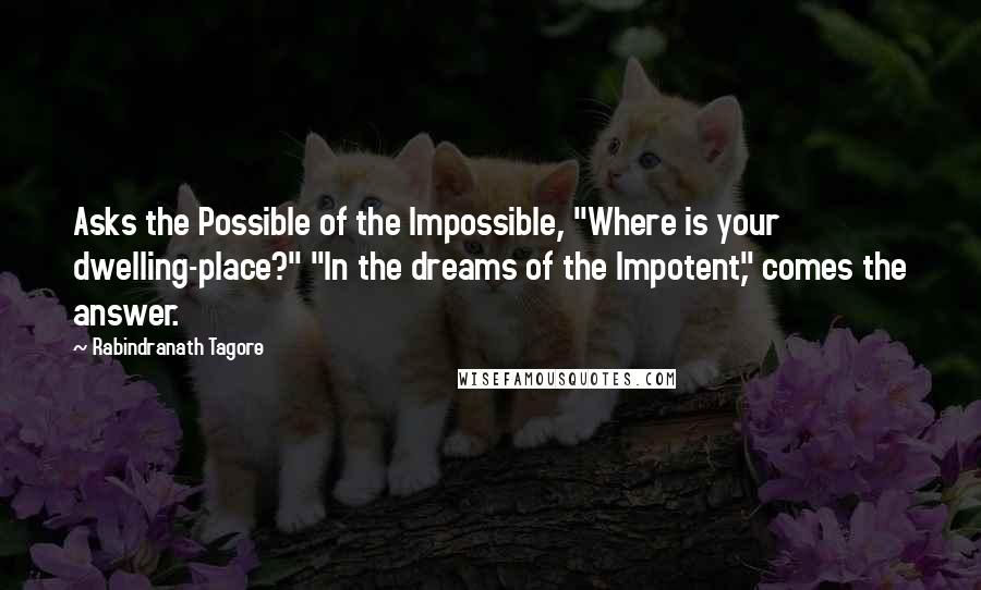 Rabindranath Tagore Quotes: Asks the Possible of the Impossible, "Where is your dwelling-place?" "In the dreams of the Impotent," comes the answer.