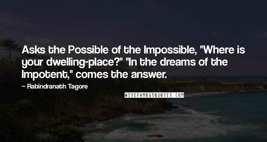 Rabindranath Tagore Quotes: Asks the Possible of the Impossible, "Where is your dwelling-place?" "In the dreams of the Impotent," comes the answer.