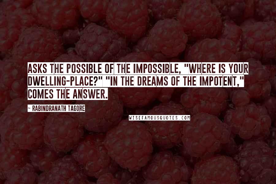 Rabindranath Tagore Quotes: Asks the Possible of the Impossible, "Where is your dwelling-place?" "In the dreams of the Impotent," comes the answer.