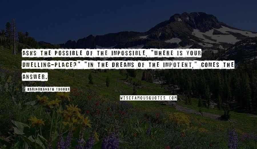 Rabindranath Tagore Quotes: Asks the Possible of the Impossible, "Where is your dwelling-place?" "In the dreams of the Impotent," comes the answer.