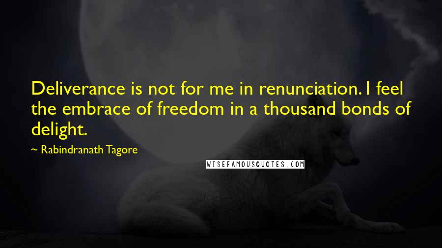 Rabindranath Tagore Quotes: Deliverance is not for me in renunciation. I feel the embrace of freedom in a thousand bonds of delight.