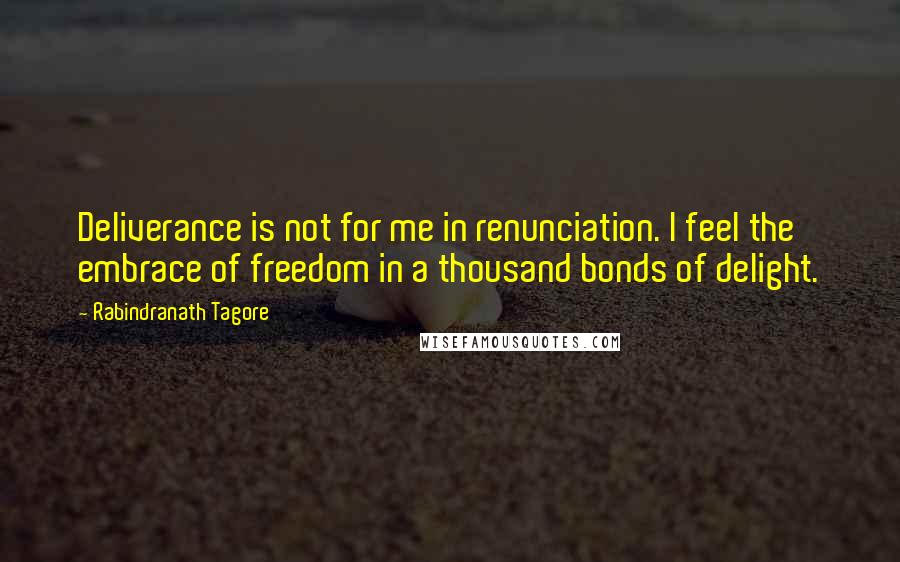 Rabindranath Tagore Quotes: Deliverance is not for me in renunciation. I feel the embrace of freedom in a thousand bonds of delight.