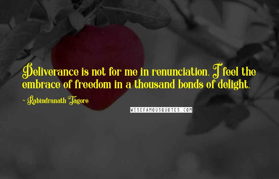 Rabindranath Tagore Quotes: Deliverance is not for me in renunciation. I feel the embrace of freedom in a thousand bonds of delight.