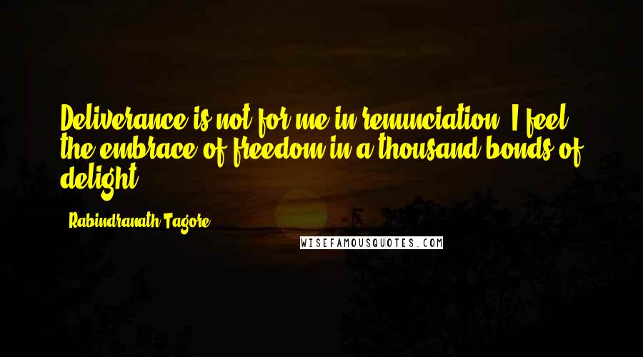 Rabindranath Tagore Quotes: Deliverance is not for me in renunciation. I feel the embrace of freedom in a thousand bonds of delight.