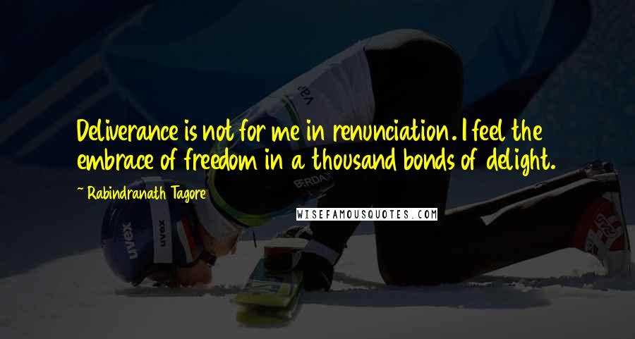 Rabindranath Tagore Quotes: Deliverance is not for me in renunciation. I feel the embrace of freedom in a thousand bonds of delight.