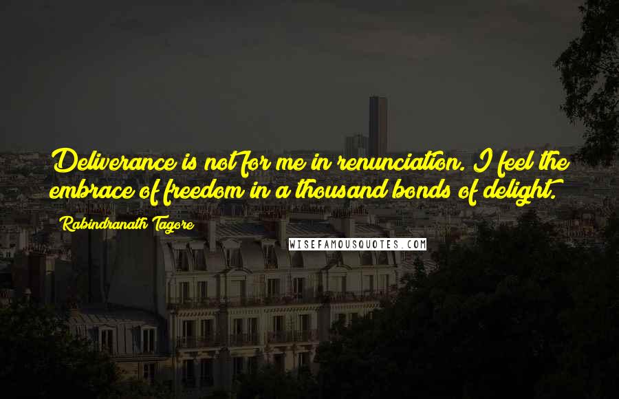 Rabindranath Tagore Quotes: Deliverance is not for me in renunciation. I feel the embrace of freedom in a thousand bonds of delight.