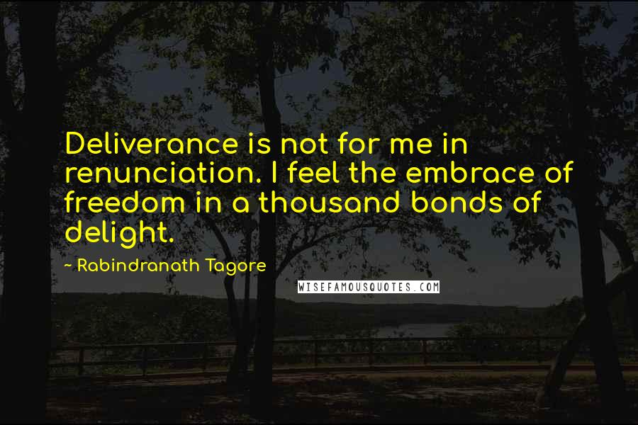 Rabindranath Tagore Quotes: Deliverance is not for me in renunciation. I feel the embrace of freedom in a thousand bonds of delight.