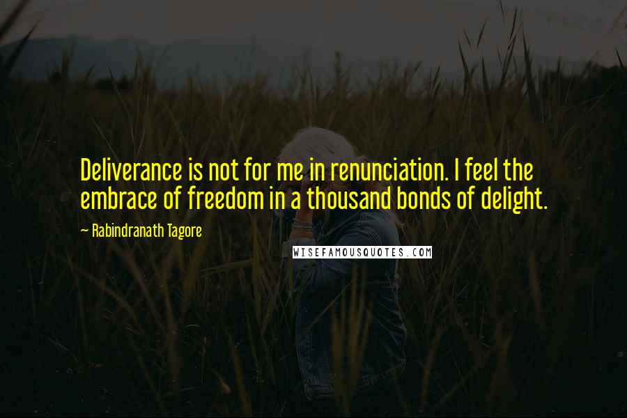Rabindranath Tagore Quotes: Deliverance is not for me in renunciation. I feel the embrace of freedom in a thousand bonds of delight.
