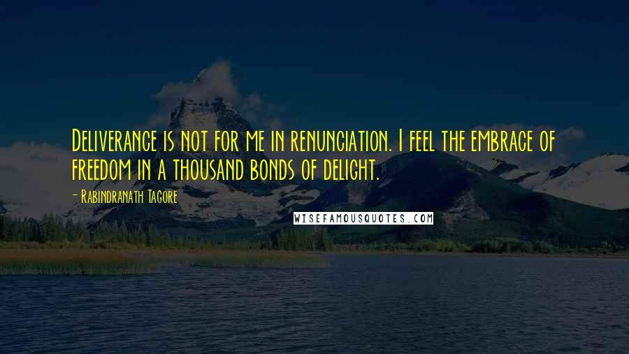 Rabindranath Tagore Quotes: Deliverance is not for me in renunciation. I feel the embrace of freedom in a thousand bonds of delight.