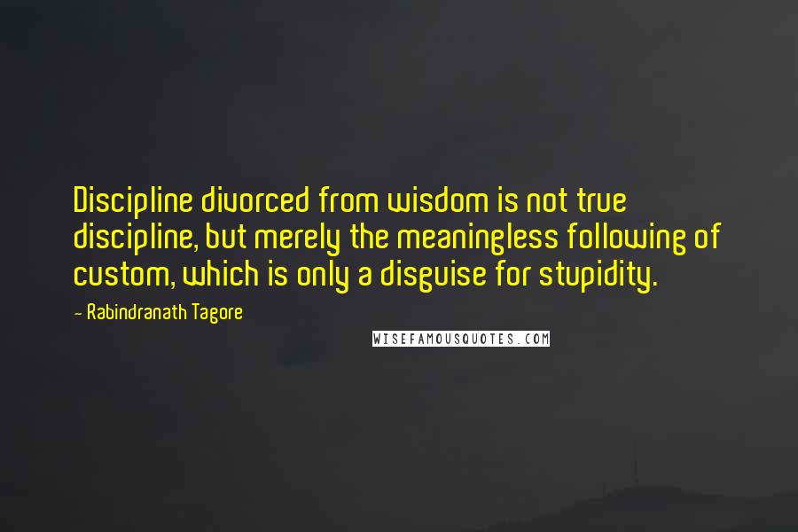 Rabindranath Tagore Quotes: Discipline divorced from wisdom is not true discipline, but merely the meaningless following of custom, which is only a disguise for stupidity.