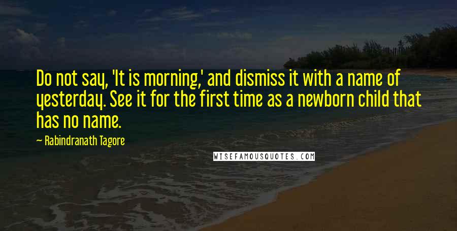 Rabindranath Tagore Quotes: Do not say, 'It is morning,' and dismiss it with a name of yesterday. See it for the first time as a newborn child that has no name.