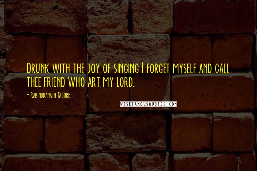 Rabindranath Tagore Quotes: Drunk with the joy of singing I forget myself and call thee friend who art my lord.