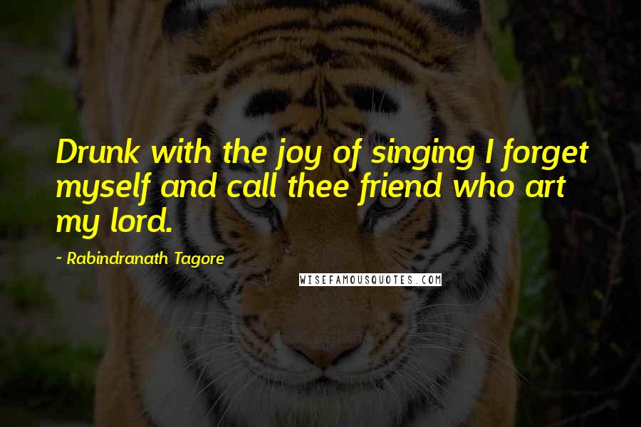 Rabindranath Tagore Quotes: Drunk with the joy of singing I forget myself and call thee friend who art my lord.