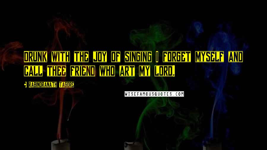 Rabindranath Tagore Quotes: Drunk with the joy of singing I forget myself and call thee friend who art my lord.