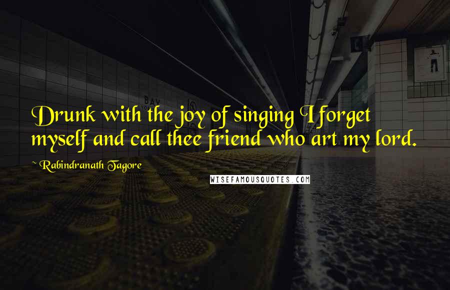 Rabindranath Tagore Quotes: Drunk with the joy of singing I forget myself and call thee friend who art my lord.