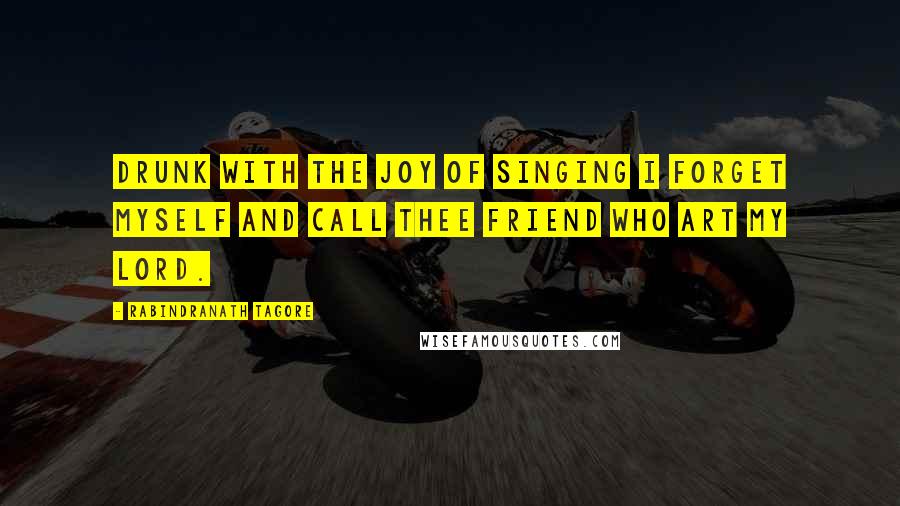 Rabindranath Tagore Quotes: Drunk with the joy of singing I forget myself and call thee friend who art my lord.