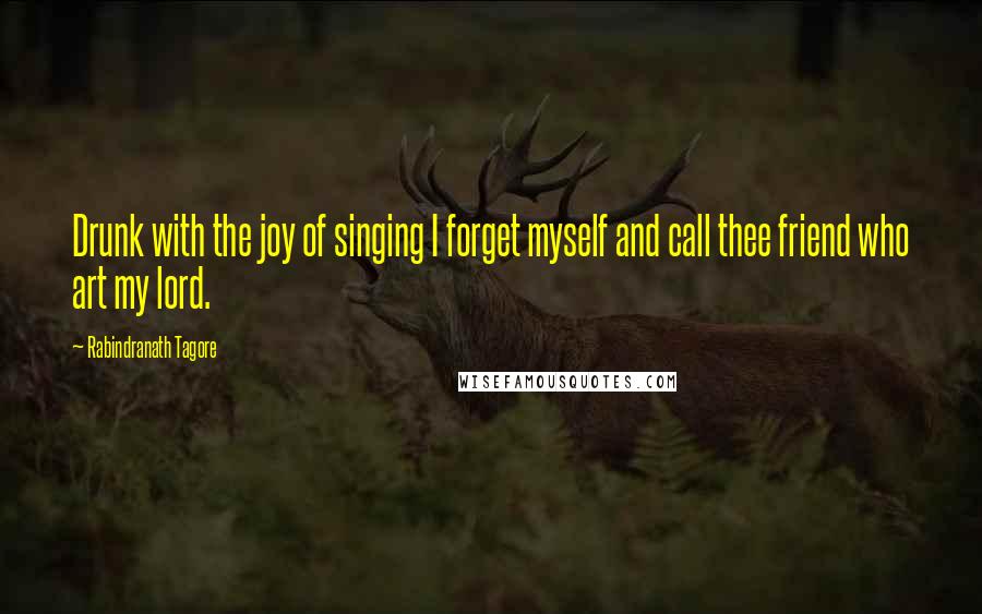 Rabindranath Tagore Quotes: Drunk with the joy of singing I forget myself and call thee friend who art my lord.