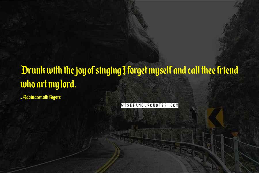 Rabindranath Tagore Quotes: Drunk with the joy of singing I forget myself and call thee friend who art my lord.