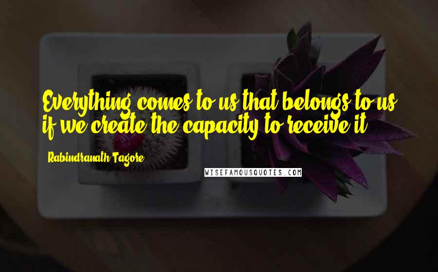 Rabindranath Tagore Quotes: Everything comes to us that belongs to us if we create the capacity to receive it.