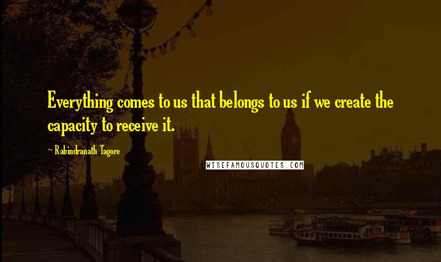 Rabindranath Tagore Quotes: Everything comes to us that belongs to us if we create the capacity to receive it.