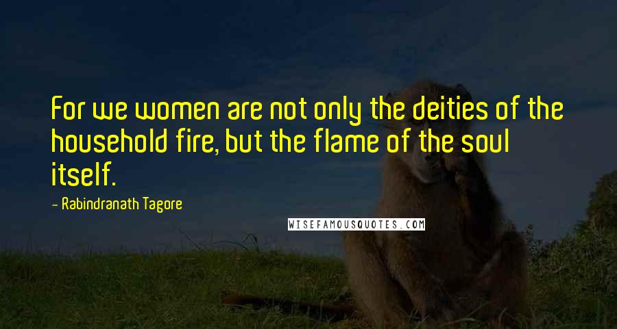 Rabindranath Tagore Quotes: For we women are not only the deities of the household fire, but the flame of the soul itself.