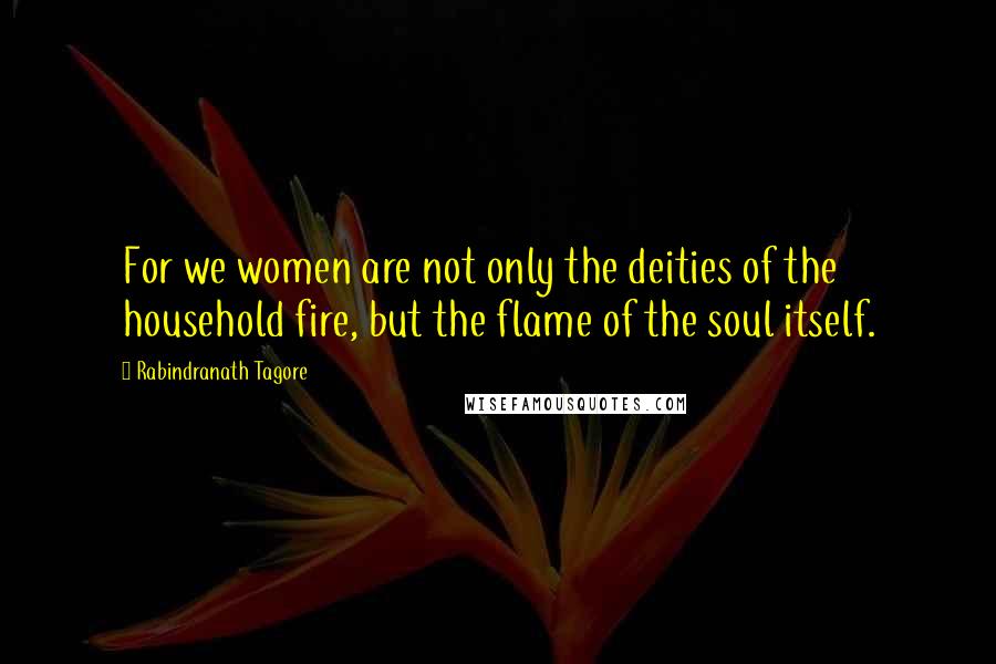 Rabindranath Tagore Quotes: For we women are not only the deities of the household fire, but the flame of the soul itself.