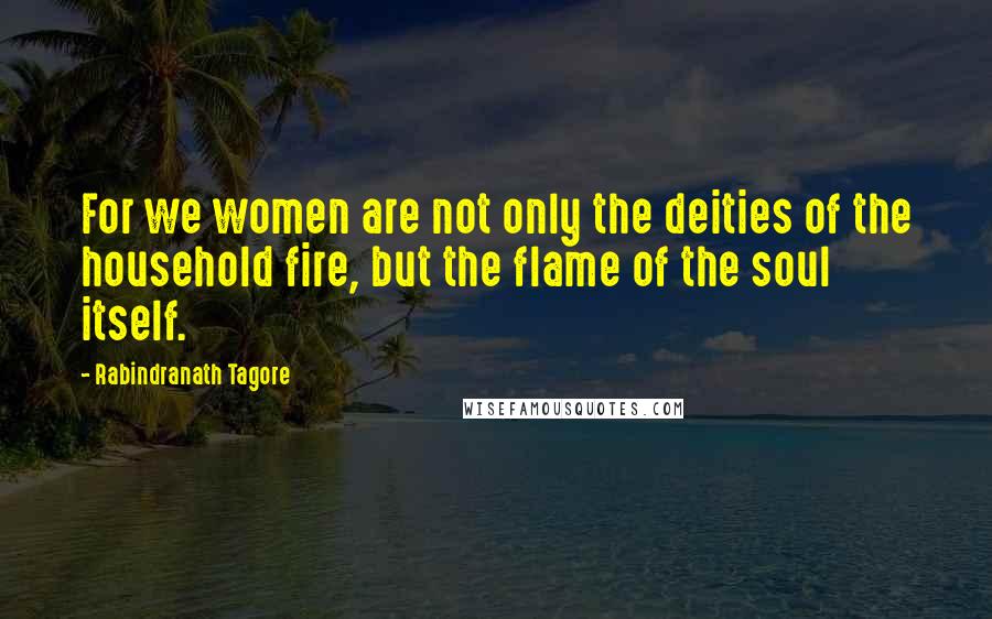 Rabindranath Tagore Quotes: For we women are not only the deities of the household fire, but the flame of the soul itself.