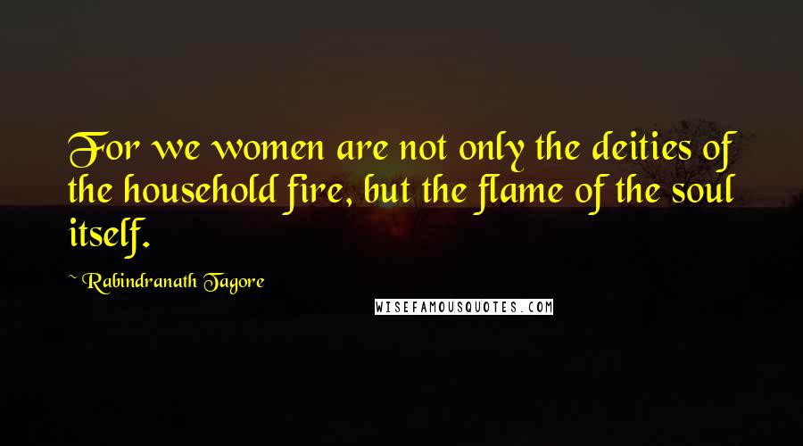 Rabindranath Tagore Quotes: For we women are not only the deities of the household fire, but the flame of the soul itself.