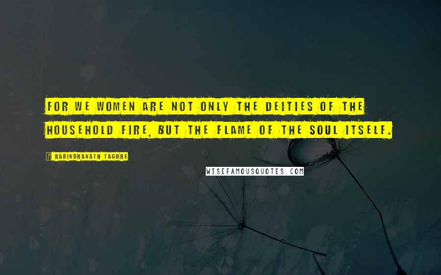 Rabindranath Tagore Quotes: For we women are not only the deities of the household fire, but the flame of the soul itself.