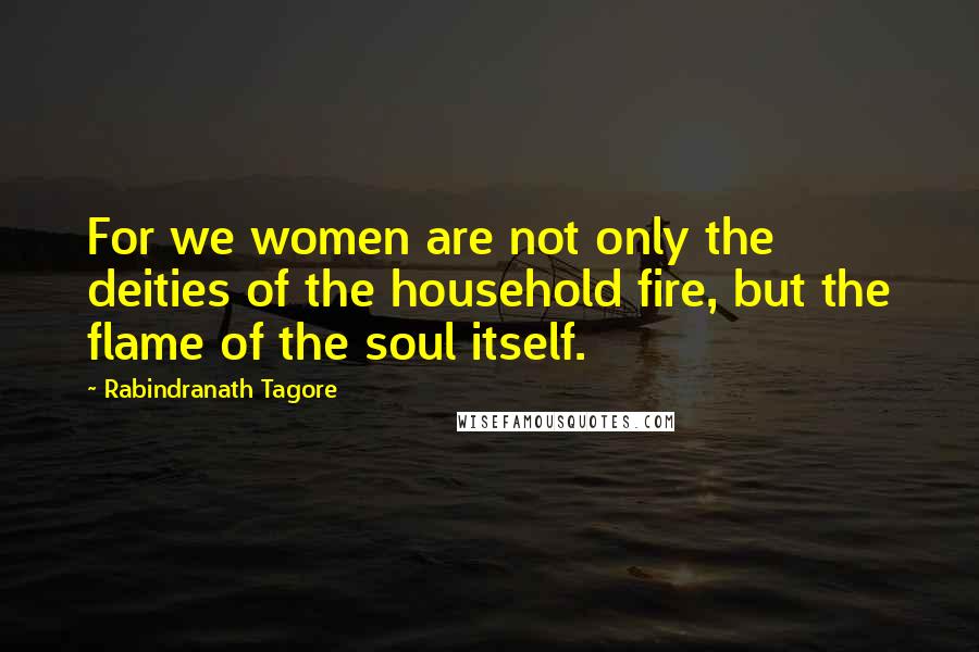 Rabindranath Tagore Quotes: For we women are not only the deities of the household fire, but the flame of the soul itself.