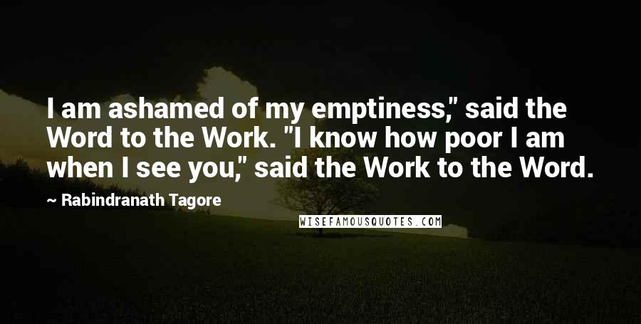 Rabindranath Tagore Quotes: I am ashamed of my emptiness," said the Word to the Work. "I know how poor I am when I see you," said the Work to the Word.