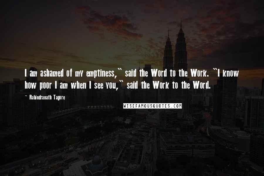 Rabindranath Tagore Quotes: I am ashamed of my emptiness," said the Word to the Work. "I know how poor I am when I see you," said the Work to the Word.